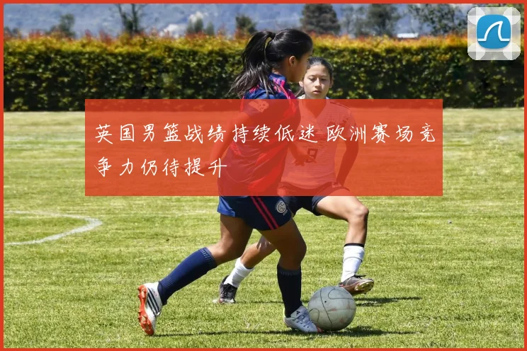 英国男篮战绩持续低迷 欧洲赛场竞争力仍待提升