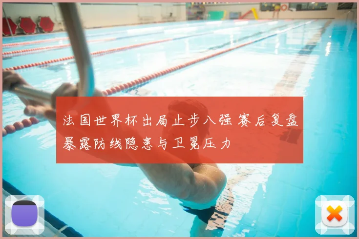 法国世界杯出局止步八强 赛后复盘暴露防线隐患与卫冕压力
