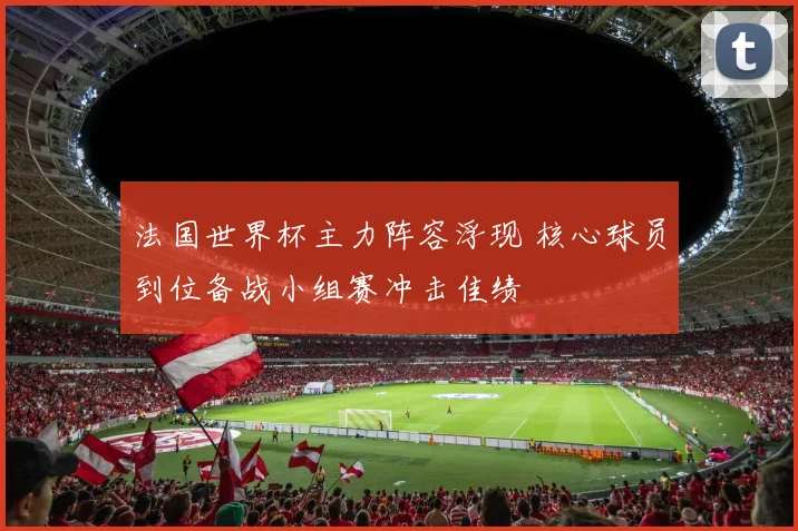 法国世界杯主力阵容浮现 核心球员到位备战小组赛冲击佳绩
