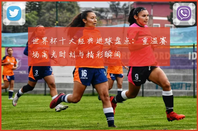 世界杯十大经典进球盘点：重温赛场高光时刻与精彩瞬间
