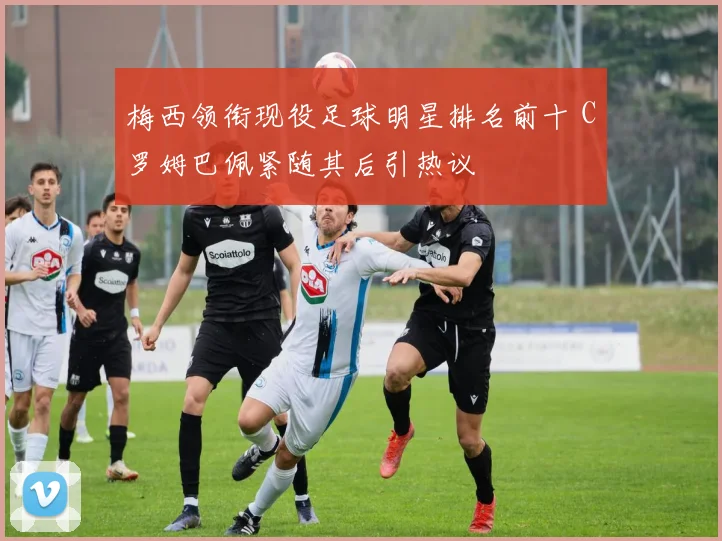 梅西领衔现役足球明星排名前十 C罗姆巴佩紧随其后引热议